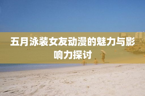 五月泳裝女友動(dòng)漫的魅力與影響力探討