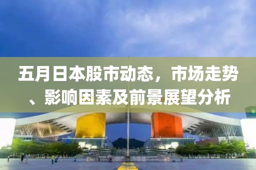 五月日本股市動(dòng)態(tài)，市場(chǎng)走勢(shì)、影響因素及前景展望分析