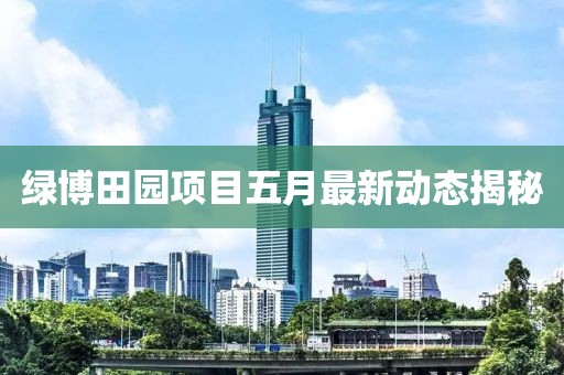 綠博田園項(xiàng)目五月最新動態(tài)揭秘