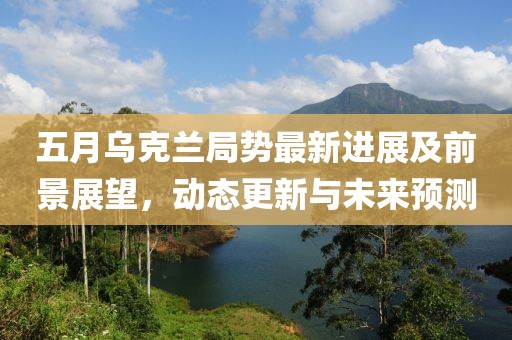 五月烏克蘭局勢最新進(jìn)展及前景展望，動(dòng)態(tài)更新與未來預(yù)測