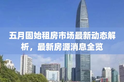 五月固始租房市場(chǎng)最新動(dòng)態(tài)解析，最新房源消息全覽