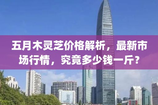五月木靈芝價格解析，最新市場行情，究竟多少錢一斤？