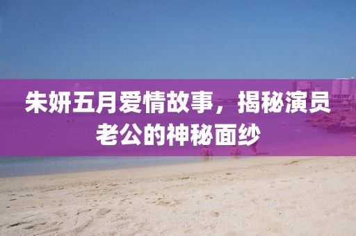 朱妍五月愛情故事，揭秘演員老公的神秘面紗