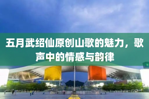 五月武紹仙原創(chuàng)山歌的魅力，歌聲中的情感與韻律