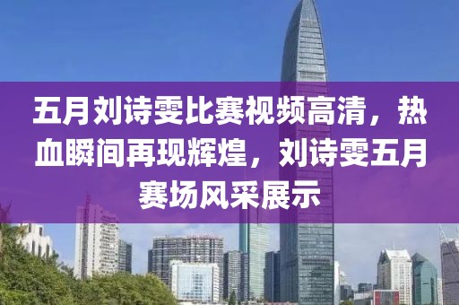 五月劉詩(shī)雯比賽視頻高清，熱血瞬間再現(xiàn)輝煌，劉詩(shī)雯五月賽場(chǎng)風(fēng)采展示