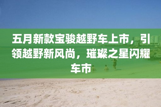五月新款寶駿越野車上市，引領(lǐng)越野新風(fēng)尚，璀璨之星閃耀車市
