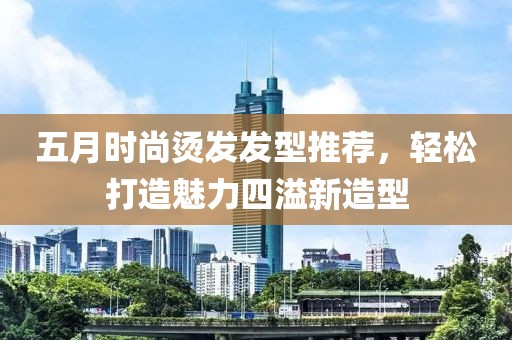 五月時尚燙發(fā)發(fā)型推薦，輕松打造魅力四溢新造型