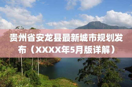 貴州省安龍縣最新城市規(guī)劃發(fā)布（XXXX年5月版詳解）