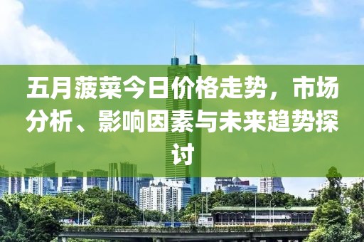五月菠菜今日價(jià)格走勢(shì)，市場(chǎng)分析、影響因素與未來趨勢(shì)探討
