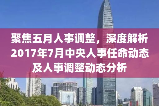 聚焦五月人事調(diào)整，深度解析2017年7月中央人事任命動(dòng)態(tài)及人事調(diào)整動(dòng)態(tài)分析
