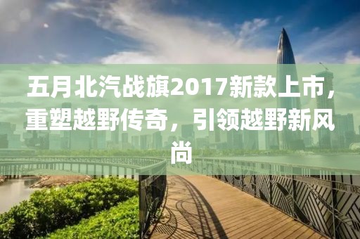 五月北汽戰(zhàn)旗2017新款上市，重塑越野傳奇，引領(lǐng)越野新風(fēng)尚