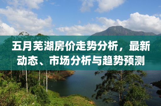 五月蕪湖房價(jià)走勢分析，最新動態(tài)、市場分析與趨勢預(yù)測