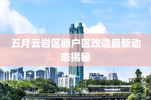 五月云巖區(qū)棚戶區(qū)改造最新動態(tài)揭秘
