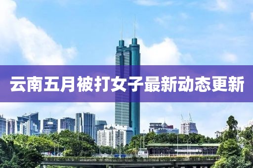 云南五月被打女子最新動(dòng)態(tài)更新
