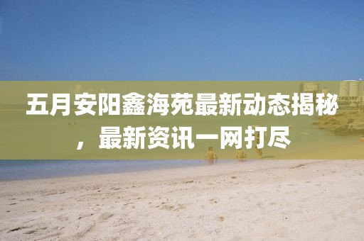 五月安陽鑫海苑最新動態(tài)揭秘，最新資訊一網(wǎng)打盡