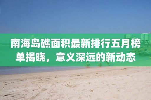 南海島礁面積最新排行五月榜單揭曉，意義深遠(yuǎn)的新動態(tài)