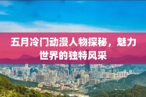 五月冷門動漫人物探秘，魅力世界的獨(dú)特風(fēng)采