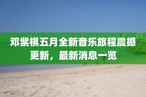 鄧紫棋五月全新音樂旅程震撼更新，最新消息一覽