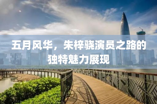 五月風華，朱梓驍演員之路的獨特魅力展現(xiàn)