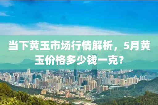 當下黃玉市場行情解析，5月黃玉價格多少錢一克？