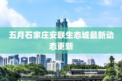五月石家莊安聯(lián)生態(tài)城最新動態(tài)更新