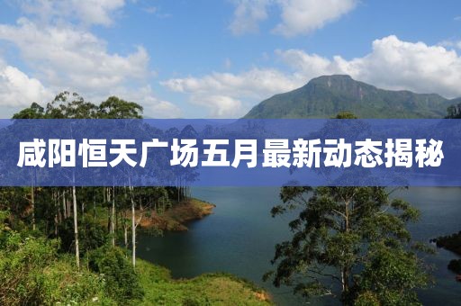 咸陽恒天廣場五月最新動態(tài)揭秘