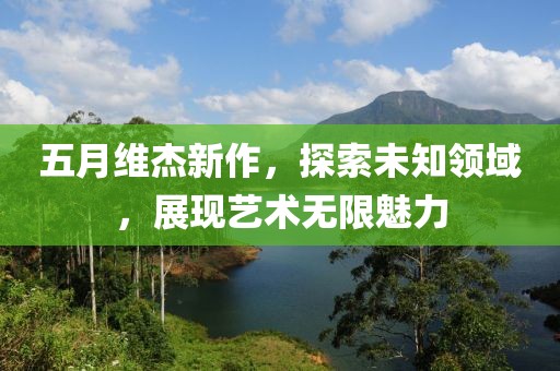 五月維杰新作，探索未知領域，展現(xiàn)藝術無限魅力