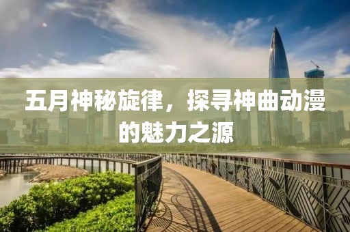 五月神秘旋律，探尋神曲動(dòng)漫的魅力之源