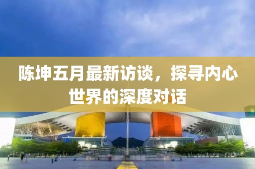 陳坤五月最新訪談，探尋內(nèi)心世界的深度對(duì)話