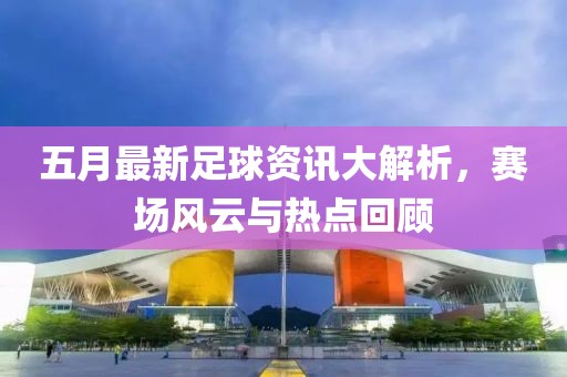 五月最新足球資訊大解析，賽場(chǎng)風(fēng)云與熱點(diǎn)回顧