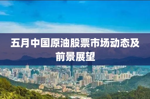 五月中國原油股票市場動(dòng)態(tài)及前景展望