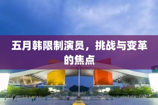 五月韓限制演員，挑戰(zhàn)與變革的焦點