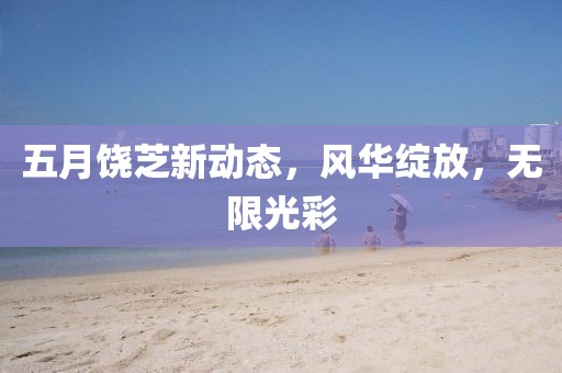 五月饒芝新動(dòng)態(tài)，風(fēng)華綻放，無(wú)限光彩