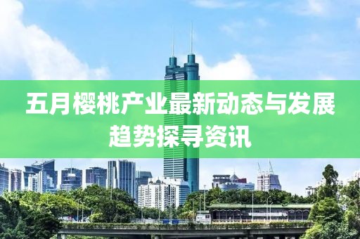五月櫻桃產(chǎn)業(yè)最新動態(tài)與發(fā)展趨勢探尋資訊