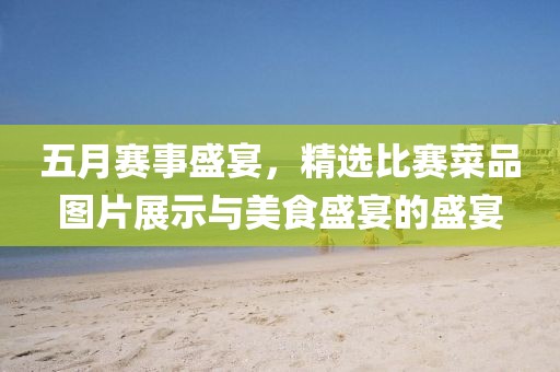 五月賽事盛宴，精選比賽菜品圖片展示與美食盛宴的盛宴