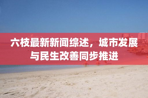 六枝最新新聞綜述，城市發(fā)展與民生改善同步推進