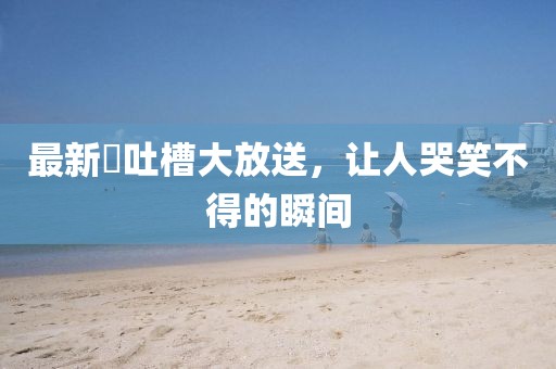 最新囧吐槽大放送，讓人哭笑不得的瞬間