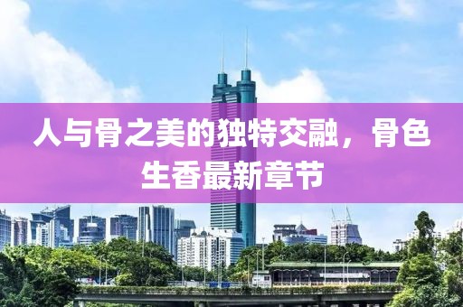 人與骨之美的獨特交融，骨色生香最新章節(jié)