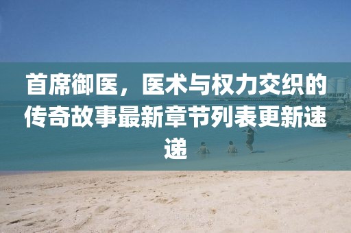 首席御醫(yī)，醫(yī)術(shù)與權(quán)力交織的傳奇故事最新章節(jié)列表更新速遞