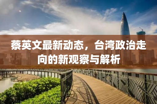 蔡英文最新動(dòng)態(tài)，臺(tái)灣政治走向的新觀察與解析