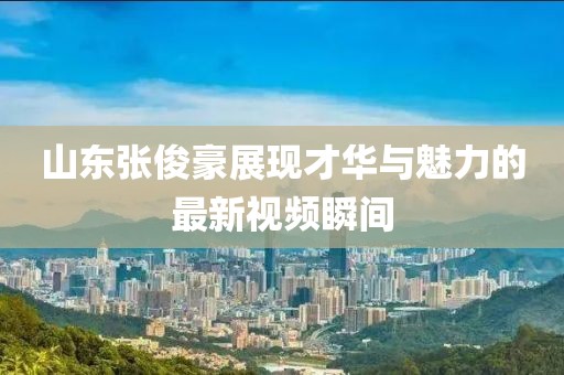 山東張俊豪展現(xiàn)才華與魅力的最新視頻瞬間