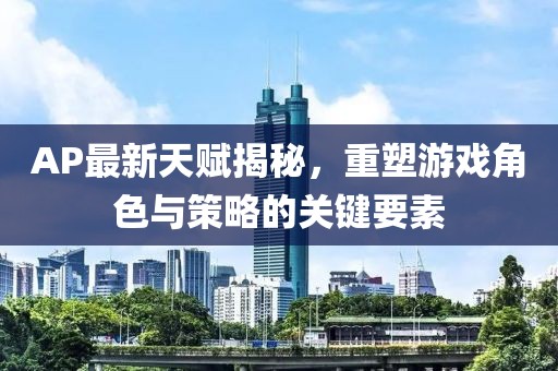 AP最新天賦揭秘，重塑游戲角色與策略的關鍵要素