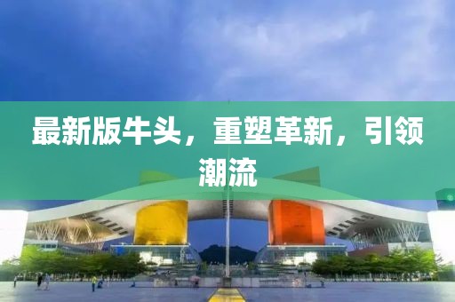 最新版牛頭，重塑革新，引領(lǐng)潮流