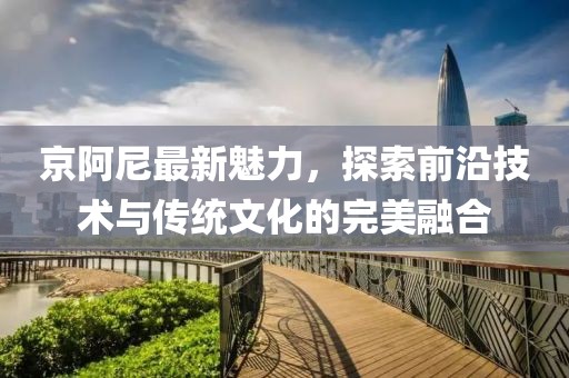 京阿尼最新魅力，探索前沿技術與傳統(tǒng)文化的完美融合