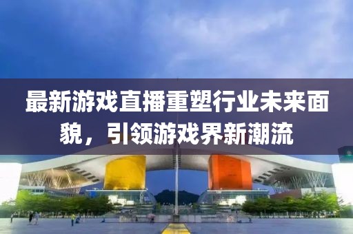 最新游戲直播重塑行業(yè)未來(lái)面貌，引領(lǐng)游戲界新潮流