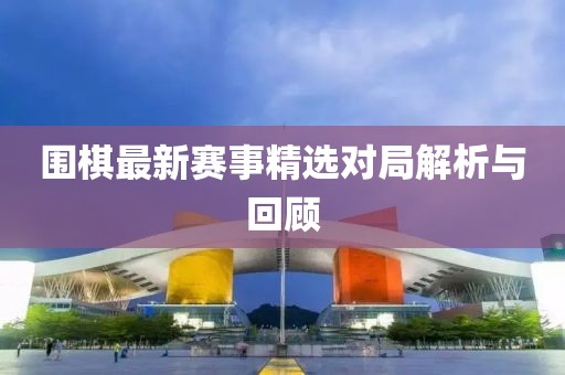 圍棋最新賽事精選對局解析與回顧