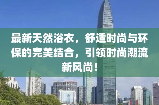 最新天然浴衣，舒適時(shí)尚與環(huán)保的完美結(jié)合，引領(lǐng)時(shí)尚潮流新風(fēng)尚！