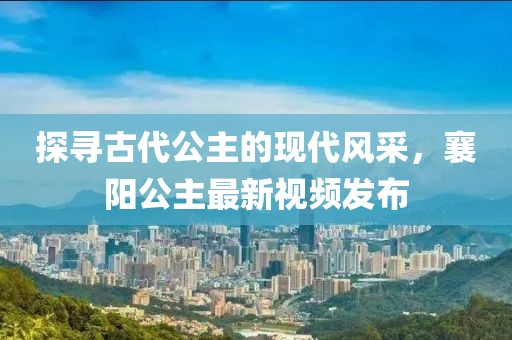 探尋古代公主的現(xiàn)代風(fēng)采，襄陽(yáng)公主最新視頻發(fā)布