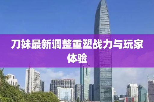 刀妹最新調(diào)整重塑戰(zhàn)力與玩家體驗