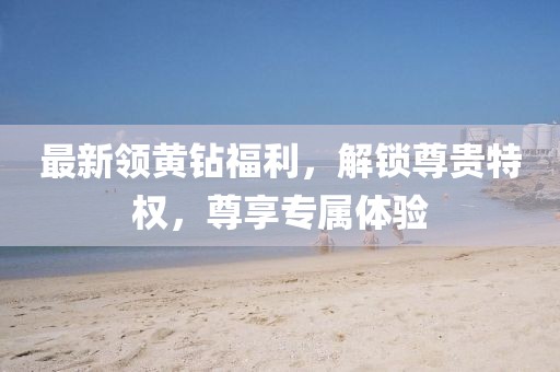 最新領(lǐng)黃鉆福利，解鎖尊貴特權(quán)，尊享專屬體驗